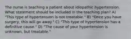 The nurse is teaching a patient about idiopathic hypertension. What statement should be included in the teaching plan? A) "This type of hypertension is not treatable." B) "Once you have surgery, this will go away." C) "This type of hypertension has a definitive cause." D) "The cause of your hypertension is unknown, but treatable."