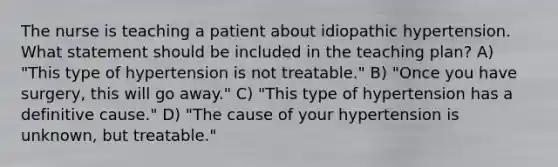 The nurse is teaching a patient about idiopathic hypertension. What statement should be included in the teaching plan? A) "This type of hypertension is not treatable." B) "Once you have surgery, this will go away." C) "This type of hypertension has a definitive cause." D) "The cause of your hypertension is unknown, but treatable."