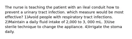 The nurse is teaching the patient with an ileal conduit how to prevent a urinary tract infection. which measure would be most effective? 1)Avoid people with respiratory tract infections. 2)Maintain a daily fluid intake of 2,000 to 3, 000 mL. 3)Use sterile technique to change the appliance. 4)Irrigate the stoma daily.