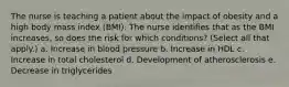 The nurse is teaching a patient about the impact of obesity and a high body mass index (BMI). The nurse identifies that as the BMI increases, so does the risk for which conditions? (Select all that apply.) a. Increase in blood pressure b. Increase in HDL c. Increase in total cholesterol d. Development of atherosclerosis e. Decrease in triglycerides