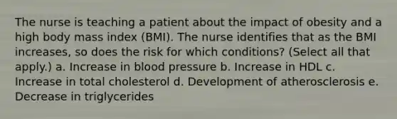 The nurse is teaching a patient about the impact of obesity and a high body mass index (BMI). The nurse identifies that as the BMI increases, so does the risk for which conditions? (Select all that apply.) a. Increase in blood pressure b. Increase in HDL c. Increase in total cholesterol d. Development of atherosclerosis e. Decrease in triglycerides