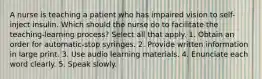 A nurse is teaching a patient who has impaired vision to self-inject insulin. Which should the nurse do to facilitate the teaching-learning process? Select all that apply. 1. Obtain an order for automatic-stop syringes. 2. Provide written information in large print. 3. Use audio learning materials. 4. Enunciate each word clearly. 5. Speak slowly.