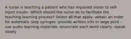 A nurse is teaching a patient who has impaired vision to self-inject insulin. Which should the nurse do to facilitate the teaching-learning process? Select all that apply -obtain an order for automatic stop syringes -provide written info in large print -use audio learning materials -enunciate each word clearly -speak slowly