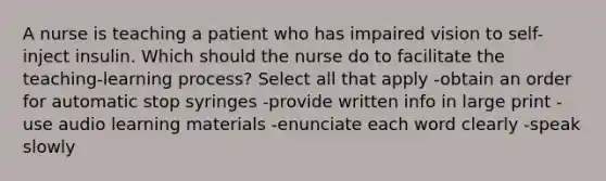 A nurse is teaching a patient who has impaired vision to self-inject insulin. Which should the nurse do to facilitate the teaching-learning process? Select all that apply -obtain an order for automatic stop syringes -provide written info in large print -use audio learning materials -enunciate each word clearly -speak slowly