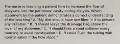 The nurse is teaching a patient how to increase the flow of dialysate into the peritoneal cavity during dialysis. Which statement by the patient demonstrates a correct understanding of the teaching? A. "My diet should have low fiber in it to prevent any irritation." B. "I should leave the drainage bag above the level of my abdomen." C. "I should take a stool softener every morning to avoid constipation." D. "I could flush the tubing with normal saline if the flow stops."