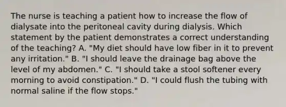 The nurse is teaching a patient how to increase the flow of dialysate into the peritoneal cavity during dialysis. Which statement by the patient demonstrates a correct understanding of the teaching? A. "My diet should have low fiber in it to prevent any irritation." B. "I should leave the drainage bag above the level of my abdomen." C. "I should take a stool softener every morning to avoid constipation." D. "I could flush the tubing with normal saline if the flow stops."