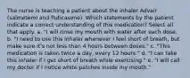 The nurse is teaching a patient about the inhaler Advair (salmeterol and fluticasone). Which statements by the patient indicate a correct understanding of this medication? Select all that apply. a. "I will rinse my mouth with water after each dose. b. "I need to use this inhaler whenever I feel short of breath, but make sure it's not less than 4 hours between doses." c. "This medication is taken twice a day, every 12 hours." d. "I can take this inhaler if I get short of breath while exercising." e. "I will call my doctor if I notice white patches inside my mouth."