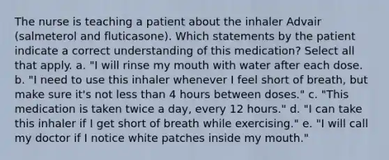 The nurse is teaching a patient about the inhaler Advair (salmeterol and fluticasone). Which statements by the patient indicate a correct understanding of this medication? Select all that apply. a. "I will rinse my mouth with water after each dose. b. "I need to use this inhaler whenever I feel short of breath, but make sure it's not less than 4 hours between doses." c. "This medication is taken twice a day, every 12 hours." d. "I can take this inhaler if I get short of breath while exercising." e. "I will call my doctor if I notice white patches inside my mouth."