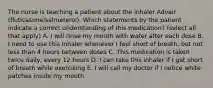 The nurse is teaching a patient about the inhaler Advair (fluticasone/salmeterol). Which statements by the patient indicate a correct understanding of this medication? (select all that apply) A. I will rinse my mouth with water after each dose B. I need to use this inhaler whenever I feel short of breath, but not less than 4 hours between doses C. This medication is taken twice daily, every 12 hours D. I can take this inhaler if I get short of breath while exercising E. I will call my doctor if I notice white patches inside my mouth