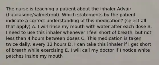 The nurse is teaching a patient about the inhaler Advair (fluticasone/salmeterol). Which statements by the patient indicate a correct understanding of this medication? (select all that apply) A. I will rinse my mouth with water after each dose B. I need to use this inhaler whenever I feel short of breath, but not less than 4 hours between doses C. This medication is taken twice daily, every 12 hours D. I can take this inhaler if I get short of breath while exercising E. I will call my doctor if I notice white patches inside my mouth