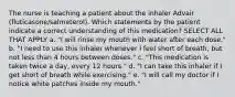 The nurse is teaching a patient about the inhaler Advair (fluticasone/salmeterol). Which statements by the patient indicate a correct understanding of this medication? SELECT ALL THAT APPLY a. "I will rinse my mouth with water after each dose." b. "I need to use this inhaler whenever I feel short of breath, but not less than 4 hours between doses." c. "This medication is taken twice a day, every 12 hours." d. "I can take this inhaler if I get short of breath while exercising." e. "I will call my doctor if I notice white patches inside my mouth."