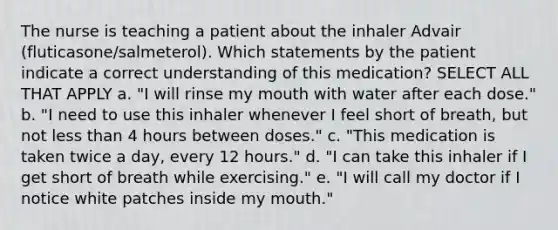 The nurse is teaching a patient about the inhaler Advair (fluticasone/salmeterol). Which statements by the patient indicate a correct understanding of this medication? SELECT ALL THAT APPLY a. "I will rinse my mouth with water after each dose." b. "I need to use this inhaler whenever I feel short of breath, but not less than 4 hours between doses." c. "This medication is taken twice a day, every 12 hours." d. "I can take this inhaler if I get short of breath while exercising." e. "I will call my doctor if I notice white patches inside my mouth."