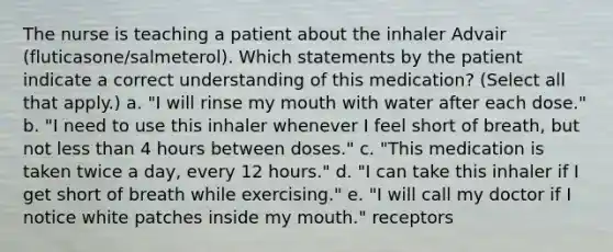 The nurse is teaching a patient about the inhaler Advair (fluticasone/salmeterol). Which statements by the patient indicate a correct understanding of this medication? (Select all that apply.) a. "I will rinse my mouth with water after each dose." b. "I need to use this inhaler whenever I feel short of breath, but not less than 4 hours between doses." c. "This medication is taken twice a day, every 12 hours." d. "I can take this inhaler if I get short of breath while exercising." e. "I will call my doctor if I notice white patches inside my mouth." receptors