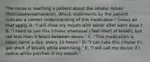 The nurse is teaching a patient about the inhaler Advair (fluticasone/salmeterol). Which statements by the patient indicate a correct understanding of this medication? Select all that apply. A. "I will rinse my mouth with water after each dose.? B. "I need to use this inhaler whenever I feel short of breath, but not less than 4 hours between doses." C. "This medication is taken twice a day, every 12 hours." D. "I can take this inhaler if I get short of breath while exercising." E. "I will call my doctor if I notice white patches in my mouth."