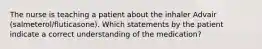 The nurse is teaching a patient about the inhaler Advair (salmeterol/fluticasone). Which statements by the patient indicate a correct understanding of the medication?