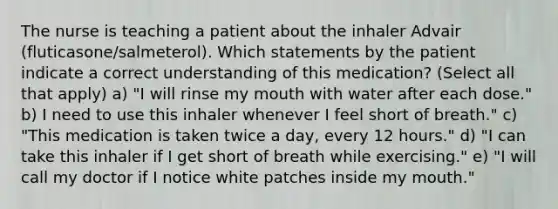 The nurse is teaching a patient about the inhaler Advair (fluticasone/salmeterol). Which statements by the patient indicate a correct understanding of this medication? (Select all that apply) a) "I will rinse my mouth with water after each dose." b) I need to use this inhaler whenever I feel short of breath." c) "This medication is taken twice a day, every 12 hours." d) "I can take this inhaler if I get short of breath while exercising." e) "I will call my doctor if I notice white patches inside my mouth."