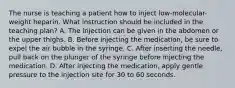 The nurse is teaching a patient how to inject low-molecular-weight heparin. What instruction should be included in the teaching plan?​ A. The injection can be given in the abdomen or the upper thighs.​ B. Before injecting the medication, be sure to expel the air bubble in the syringe.​ C. After inserting the needle, pull back on the plunger of the syringe before injecting the medication.​ D. After injecting the medication, apply gentle pressure to the injection site for 30 to 60 seconds.​