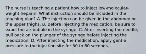 The nurse is teaching a patient how to inject low-molecular-weight heparin. What instruction should be included in the teaching plan?​ A. The injection can be given in the abdomen or the upper thighs.​ B. Before injecting the medication, be sure to expel the air bubble in the syringe.​ C. After inserting the needle, pull back on the plunger of the syringe before injecting the medication.​ D. After injecting the medication, apply gentle pressure to the injection site for 30 to 60 seconds.​