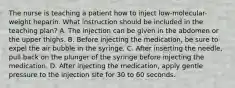 The nurse is teaching a patient how to inject low-molecular-weight heparin. What instruction should be included in the teaching plan? A. The injection can be given in the abdomen or the upper thighs. B. Before injecting the medication, be sure to expel the air bubble in the syringe. C. After inserting the needle, pull back on the plunger of the syringe before injecting the medication. D. After injecting the medication, apply gentle pressure to the injection site for 30 to 60 seconds.