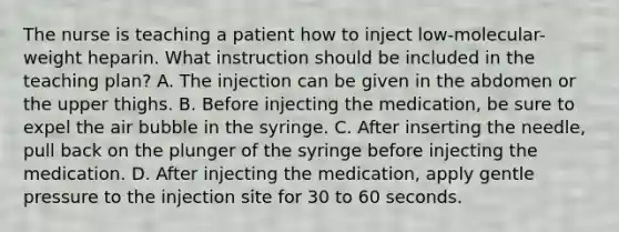 The nurse is teaching a patient how to inject low-molecular-weight heparin. What instruction should be included in the teaching plan? A. The injection can be given in the abdomen or the upper thighs. B. Before injecting the medication, be sure to expel the air bubble in the syringe. C. After inserting the needle, pull back on the plunger of the syringe before injecting the medication. D. After injecting the medication, apply gentle pressure to the injection site for 30 to 60 seconds.