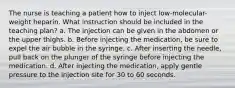 The nurse is teaching a patient how to inject low-molecular-weight heparin. What instruction should be included in the teaching plan? a. The injection can be given in the abdomen or the upper thighs. b. Before injecting the medication, be sure to expel the air bubble in the syringe. c. After inserting the needle, pull back on the plunger of the syringe before injecting the medication. d. After injecting the medication, apply gentle pressure to the injection site for 30 to 60 seconds.