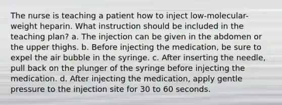 The nurse is teaching a patient how to inject low-molecular-weight heparin. What instruction should be included in the teaching plan? a. The injection can be given in the abdomen or the upper thighs. b. Before injecting the medication, be sure to expel the air bubble in the syringe. c. After inserting the needle, pull back on the plunger of the syringe before injecting the medication. d. After injecting the medication, apply gentle pressure to the injection site for 30 to 60 seconds.