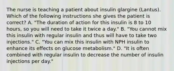 The nurse is teaching a patient about insulin glargine (Lantus). Which of the following instructions she gives the patient is correct? A. "The duration of action for this insulin is 8 to 10 hours, so you will need to take it twice a day." B. "You cannot mix this insulin with regular insulin and thus will have to take two injections." C. "You can mix this insulin with NPH insulin to enhance its effects on glucose metabolism." D. "It is often combined with regular insulin to decrease the number of insulin injections per day."