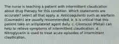 The nurse is teaching a patient with intermittent claudication about drug therapy for this condition. Which statements are accurate? select all that apply. a. Anticoagulants such as warfarin (Coumadin) are usually recommended. b. It is critical that this patient take an antiplatelet agent daily. c. Cilostazol (Pletal) can help to relieve symptoms of intermittent claudication. d. Nitroglycerin is used to treat acute episodes of intermittent claudication.