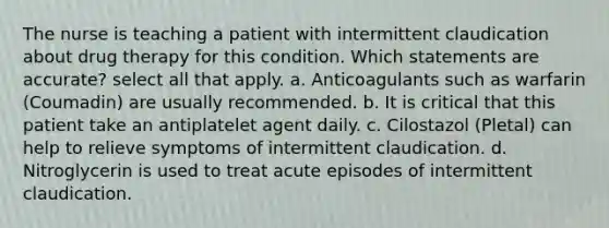 The nurse is teaching a patient with intermittent claudication about drug therapy for this condition. Which statements are accurate? select all that apply. a. Anticoagulants such as warfarin (Coumadin) are usually recommended. b. It is critical that this patient take an antiplatelet agent daily. c. Cilostazol (Pletal) can help to relieve symptoms of intermittent claudication. d. Nitroglycerin is used to treat acute episodes of intermittent claudication.