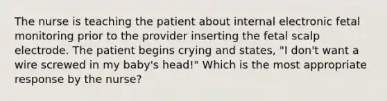 The nurse is teaching the patient about internal electronic fetal monitoring prior to the provider inserting the fetal scalp electrode. The patient begins crying and states, "I don't want a wire screwed in my baby's head!" Which is the most appropriate response by the nurse?