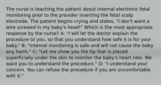 The nurse is teaching the patient about internal electronic fetal monitoring prior to the provider inserting the fetal scalp electrode. The patient begins crying and states, "I don't want a wire screwed in my baby's head!" Which is the most appropriate response by the nurse? A: "I will let the doctor explain the procedure to you, so that you understand how safe it is for your baby." B: "Internal monitoring is safe and will not cause the baby any harm." C: "Let me show you the tip that is placed superficially under the skin to monitor the baby's heart rate. We want you to understand the procedure." D: "I understand your concern. You can refuse the procedure if you are uncomfortable with it."