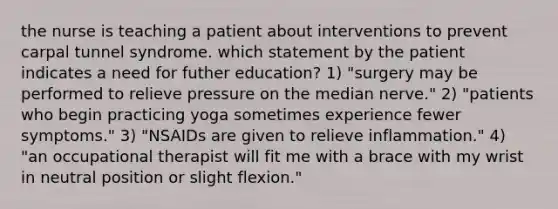 the nurse is teaching a patient about interventions to prevent carpal tunnel syndrome. which statement by the patient indicates a need for futher education? 1) "surgery may be performed to relieve pressure on the median nerve." 2) "patients who begin practicing yoga sometimes experience fewer symptoms." 3) "NSAIDs are given to relieve inflammation." 4) "an occupational therapist will fit me with a brace with my wrist in neutral position or slight flexion."