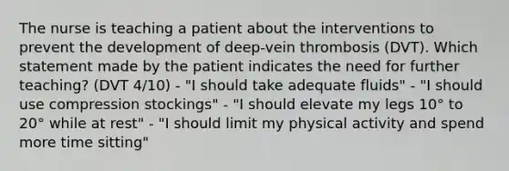 The nurse is teaching a patient about the interventions to prevent the development of deep-vein thrombosis (DVT). Which statement made by the patient indicates the need for further teaching? (DVT 4/10) - "I should take adequate fluids" - "I should use compression stockings" - "I should elevate my legs 10° to 20° while at rest" - "I should limit my physical activity and spend more time sitting"