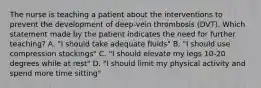 The nurse is teaching a patient about the interventions to prevent the development of deep-vein thrombosis (DVT). Which statement made by the patient indicates the need for further teaching? A. "I should take adequate fluids" B. "I should use compression stockings" C. "I should elevate my legs 10-20 degrees while at rest" D. "I should limit my physical activity and spend more time sitting"