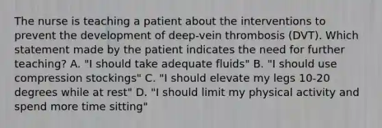 The nurse is teaching a patient about the interventions to prevent the development of deep-vein thrombosis (DVT). Which statement made by the patient indicates the need for further teaching? A. "I should take adequate fluids" B. "I should use compression stockings" C. "I should elevate my legs 10-20 degrees while at rest" D. "I should limit my physical activity and spend more time sitting"