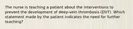 The nurse is teaching a patient about the interventions to prevent the development of deep-vein thrombosis (DVT). Which statement made by the patient indicates the need for further teaching?