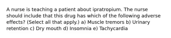 A nurse is teaching a patient about ipratropium. The nurse should include that this drug has which of the following adverse effects? (Select all that apply.) a) Muscle tremors b) Urinary retention c) Dry mouth d) Insomnia e) Tachycardia