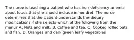 The nurse is teaching a patient who has iron deficiency anemia about foods that she should include in her diet. The nurse determines that the patient understands the dietary modifications if she selects which of the following from the menu? A. Nuts and milk. B. Coffee and tea. C. Cooked rolled oats and fish. D. Oranges and dark green leafy vegetables