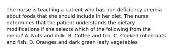 The nurse is teaching a patient who has iron deficiency anemia about foods that she should include in her diet. The nurse determines that the patient understands the dietary modifications if she selects which of the following from the menu? A. Nuts and milk. B. Coffee and tea. C. Cooked rolled oats and fish. D. Oranges and dark green leafy vegetables