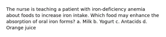 The nurse is teaching a patient with iron-deficiency anemia about foods to increase iron intake. Which food may enhance the absorption of oral iron forms? a. Milk b. Yogurt c. Antacids d. Orange juice