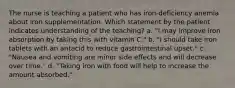 The nurse is teaching a patient who has iron-deficiency anemia about iron supplementation. Which statement by the patient indicates understanding of the teaching? a. "I may improve iron absorption by taking this with vitamin C." b. "I should take iron tablets with an antacid to reduce gastrointestinal upset." c. "Nausea and vomiting are minor side effects and will decrease over time." d. "Taking iron with food will help to increase the amount absorbed."