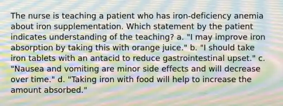 The nurse is teaching a patient who has iron-deficiency anemia about iron supplementation. Which statement by the patient indicates understanding of the teaching? a. "I may improve iron absorption by taking this with orange juice." b. "I should take iron tablets with an antacid to reduce gastrointestinal upset." c. "Nausea and vomiting are minor side effects and will decrease over time." d. "Taking iron with food will help to increase the amount absorbed."