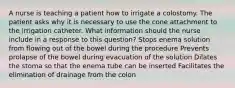 A nurse is teaching a patient how to irrigate a colostomy. The patient asks why it is necessary to use the cone attachment to the irrigation catheter. What information should the nurse include in a response to this question? Stops enema solution from flowing out of the bowel during the procedure Prevents prolapse of the bowel during evacuation of the solution Dilates the stoma so that the enema tube can be inserted Facilitates the elimination of drainage from the colon