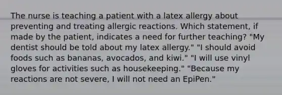 The nurse is teaching a patient with a latex allergy about preventing and treating allergic reactions. Which statement, if made by the patient, indicates a need for further teaching? "My dentist should be told about my latex allergy." "I should avoid foods such as bananas, avocados, and kiwi." "I will use vinyl gloves for activities such as housekeeping." "Because my reactions are not severe, I will not need an EpiPen."