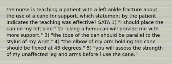 the nurse is teaching a patient with a left ankle fracture about the use of a cane for support. which statement by the patient indicates the teaching was effective? SATA 1) "i should place the can on my left side." 2) "using a hemi-can will provide me with more support." 3) "the tope of the can should be parallel to the stylus of my wrist." 4) "the elbow of my arm holding the cane should be flexed at 45 degrees." 5) "you will assess the strength of my unaffected leg and arms before i use the cane."