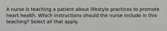 A nurse is teaching a patient about lifestyle practices to promote heart health. Which instructions should the nurse include in this teaching? Select all that apply.