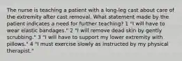 The nurse is teaching a patient with a long-leg cast about care of the extremity after cast removal. What statement made by the patient indicates a need for further teaching? 1 "I will have to wear elastic bandages." 2 "I will remove dead skin by gently scrubbing." 3 "I will have to support my lower extremity with pillows." 4 "I must exercise slowly as instructed by my physical therapist."