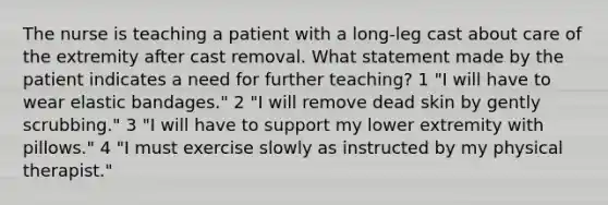 The nurse is teaching a patient with a long-leg cast about care of the extremity after cast removal. What statement made by the patient indicates a need for further teaching? 1 "I will have to wear elastic bandages." 2 "I will remove dead skin by gently scrubbing." 3 "I will have to support my lower extremity with pillows." 4 "I must exercise slowly as instructed by my physical therapist."