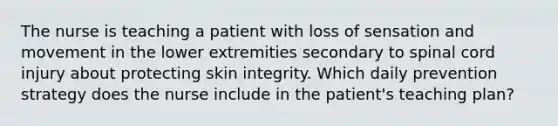 The nurse is teaching a patient with loss of sensation and movement in the lower extremities secondary to spinal cord injury about protecting skin integrity. Which daily prevention strategy does the nurse include in the patient's teaching plan?