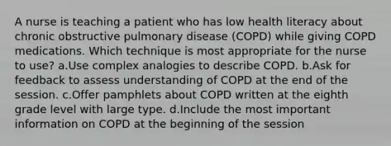 A nurse is teaching a patient who has low health literacy about chronic obstructive pulmonary disease (COPD) while giving COPD medications. Which technique is most appropriate for the nurse to use? a.Use complex analogies to describe COPD. b.Ask for feedback to assess understanding of COPD at the end of the session. c.Offer pamphlets about COPD written at the eighth grade level with large type. d.Include the most important information on COPD at the beginning of the session